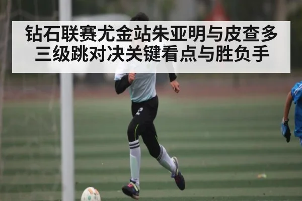 钻石联赛尤金站朱亚明与皮查多三级跳对决关键看点与胜负手